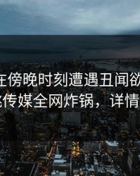 当事人在傍晚时刻遭遇丑闻欲望升腾，蜜桃传媒全网炸锅，详情直击