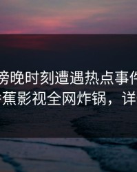 网红在傍晚时刻遭遇热点事件浮想联翩，香蕉影视全网炸锅，详情了解