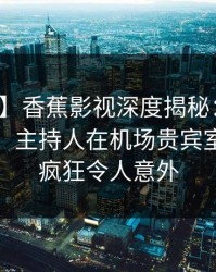 【爆料】香蕉影视深度揭秘：花絮风波背后，主持人在机场贵宾室的角色疯狂令人意外