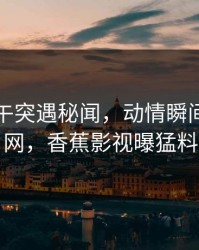 明星中午突遇秘闻，动情瞬间引爆全网，香蕉影视曝猛料