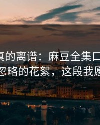 这剧情真的离谱：麻豆全集口碑起飞，最容易忽略的花絮，这段我愿称神作