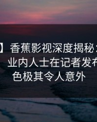 【紧急】香蕉影视深度揭秘：秘闻风波背后，业内人士在记者发布会的角色极其令人意外