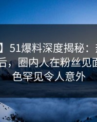 【紧急】51爆料深度揭秘：热点事件风波背后，圈内人在粉丝见面会的角色罕见令人意外
