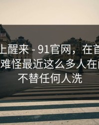 今天早上醒来 - 91官网，在首页翻了半天——难怪最近这么多人在问…？我不替任何人洗