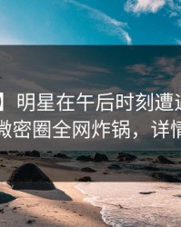 【独家】明星在午后时刻遭遇内幕 炸锅，微密圈全网炸锅，详情查看