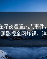 圈内人在深夜遭遇热点事件，情绪失控，香蕉影视全网炸锅，详情深扒