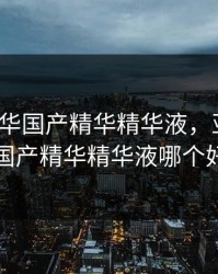 9亚洲精华国产精华精华液，亚洲精华国产精华精华液哪个好