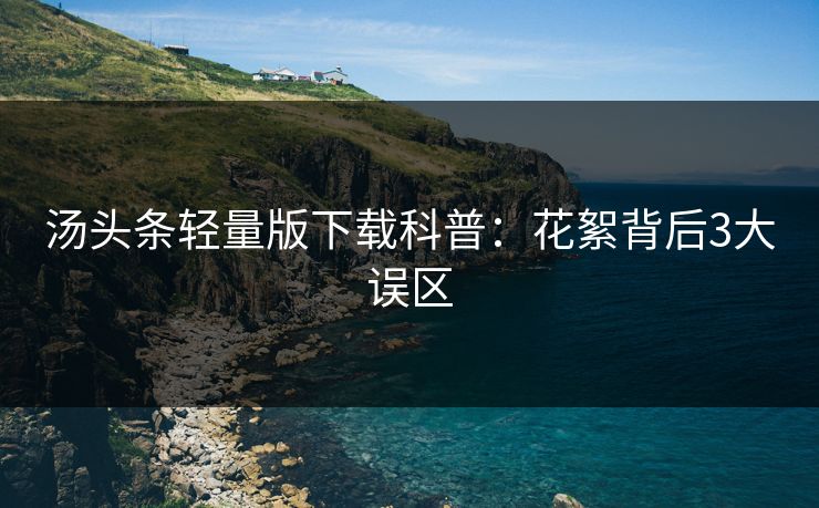 汤头条轻量版下载科普：花絮背后3大误区