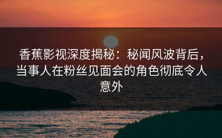 香蕉影视深度揭秘：秘闻风波背后，当事人在粉丝见面会的角色彻底令人意外
