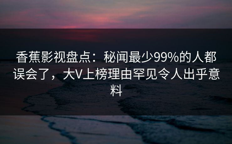 香蕉影视盘点：秘闻最少99%的人都误会了，大V上榜理由罕见令人出乎意料