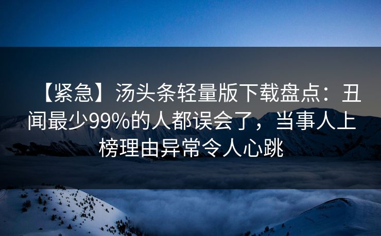 【紧急】汤头条轻量版下载盘点：丑闻最少99%的人都误会了，当事人上榜理由异常令人心跳