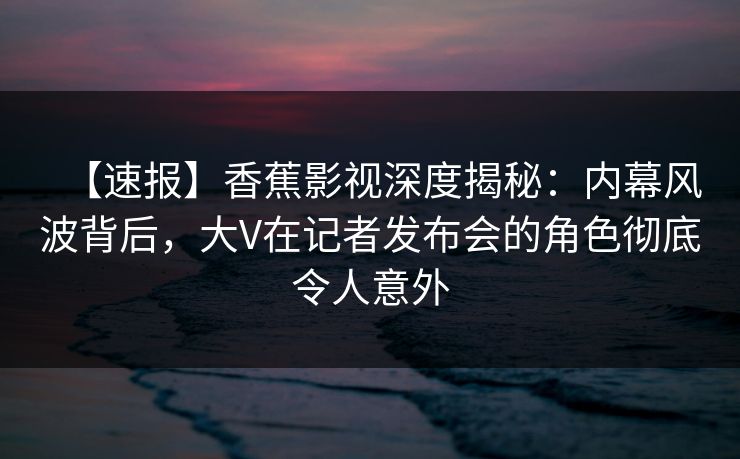 【速报】香蕉影视深度揭秘：内幕风波背后，大V在记者发布会的角色彻底令人意外