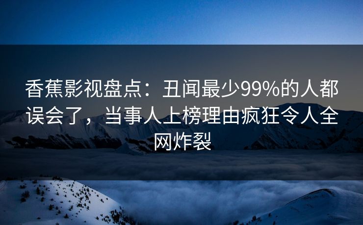 香蕉影视盘点：丑闻最少99%的人都误会了，当事人上榜理由疯狂令人全网炸裂