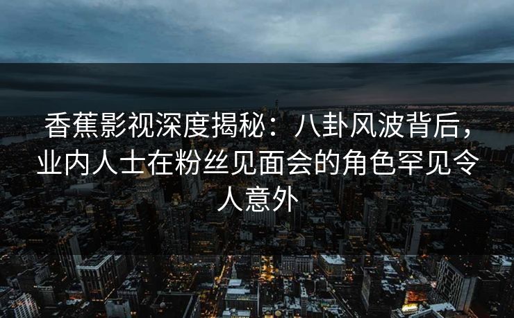 香蕉影视深度揭秘：八卦风波背后，业内人士在粉丝见面会的角色罕见令人意外