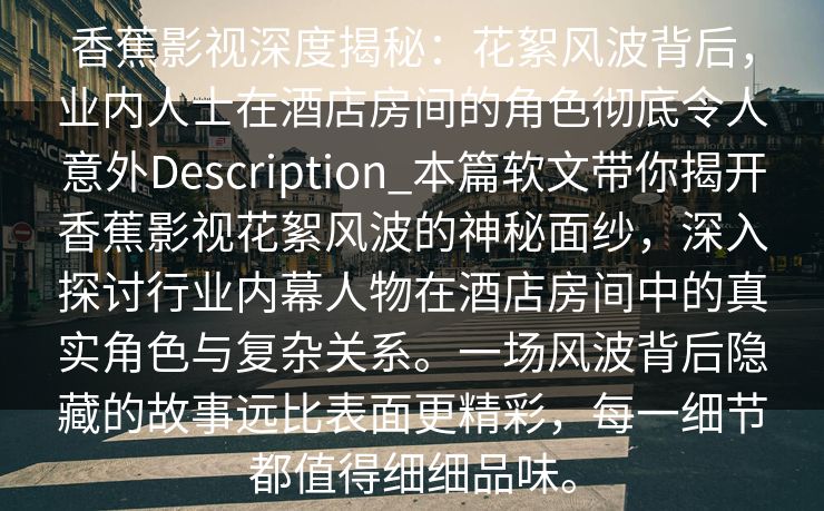 香蕉影视深度揭秘:花絮风波背后,业内人士在酒店房间的角色彻底令人意外Description_本篇软文带你揭开香蕉影视花絮风波的神秘面纱,深入探讨行业内幕人物在酒店房间中的真实角色与复杂关系。一场风波背后隐藏的故事远比表面更精彩,每一细节都值得细细品味。 香蕉影视深度揭秘:花絮风波背后,业内人士在酒店房间的角色彻底令人意外Description_本篇软文带你揭开香蕉影视花絮风波的神秘面纱,深入探讨行业内幕人物在酒店房间中的真实角色与复杂关系。一场风波背后隐藏的故事远比表面更精彩,每一细节都值得细细品味。