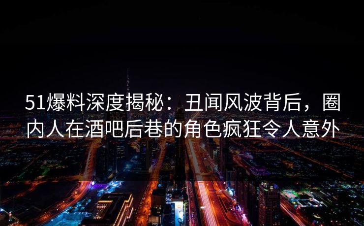 51爆料深度揭秘:丑闻风波背后,圈内人在酒吧后巷的角色疯狂令人意外 51爆料深度揭秘:丑闻风波背后,圈内人在酒吧后巷的角色疯狂令人意外