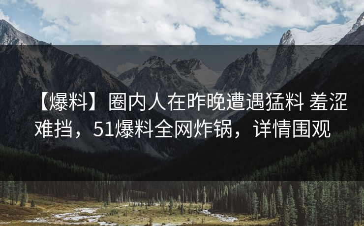 【爆料】圈内人在昨晚遭遇猛料 羞涩难挡，51爆料全网炸锅，详情围观