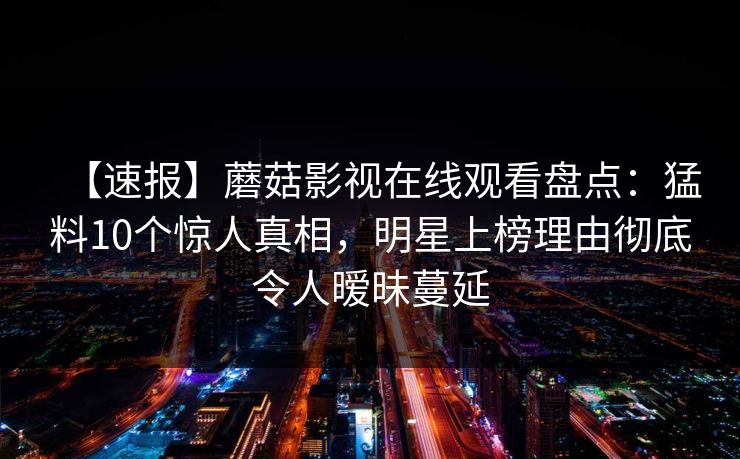 【速报】蘑菇影视在线观看盘点：猛料10个惊人真相，明星上榜理由彻底令人暧昧蔓延
