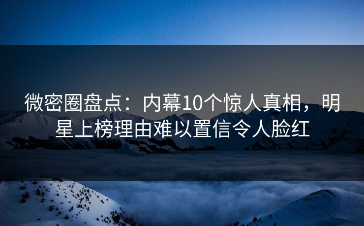 微密圈盘点：内幕10个惊人真相，明星上榜理由难以置信令人脸红