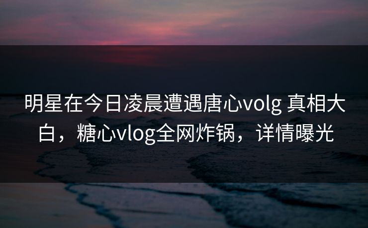 明星在今日凌晨遭遇唐心volg 真相大白,糖心vlog全网炸锅,详情曝光 明星在今日凌晨遭遇唐心volg 真相大白,糖心vlog全网炸锅,详情曝光