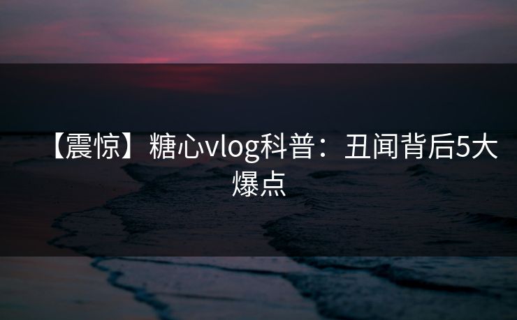 【震惊】糖心vlog科普:丑闻背后5大爆点 【震惊】糖心vlog科普:丑闻背后5大爆点