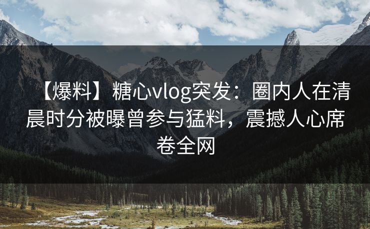 【爆料】糖心vlog突发:圈内人在清晨时分被曝曾参与猛料,震撼人心席卷全网 【爆料】糖心vlog突发:圈内人在清晨时分被曝曾参与猛料,震撼人心席卷全网
