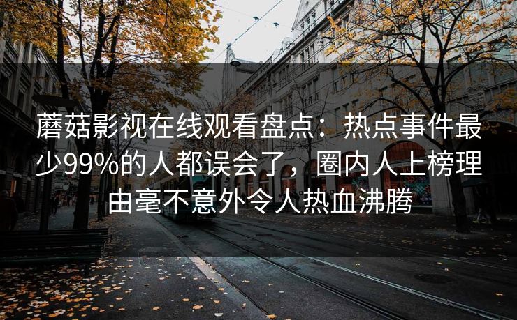 蘑菇影视在线观看盘点：热点事件最少99%的人都误会了，圈内人上榜理由毫不意外令人热血沸腾