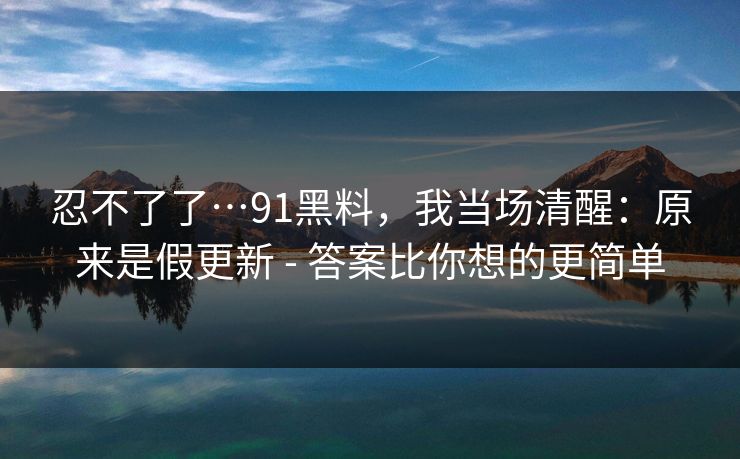 忍不了了…91黑料,我当场清醒:原来是假更新 - 答案比你想的更简单 忍不了了…91黑料,我当场清醒:原来是假更新 - 答案比你想的更简单
