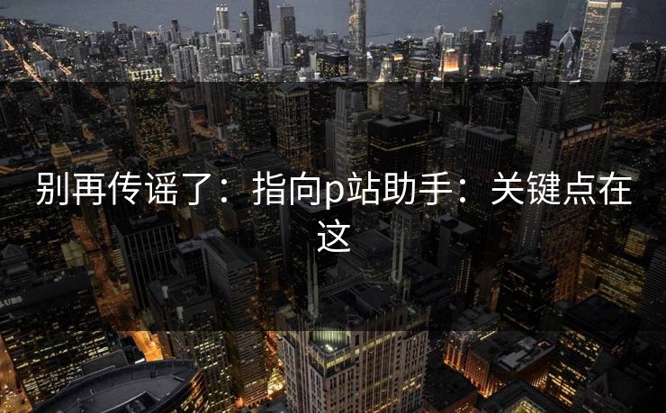 别再传谣了：指向p站助手：关键点在这