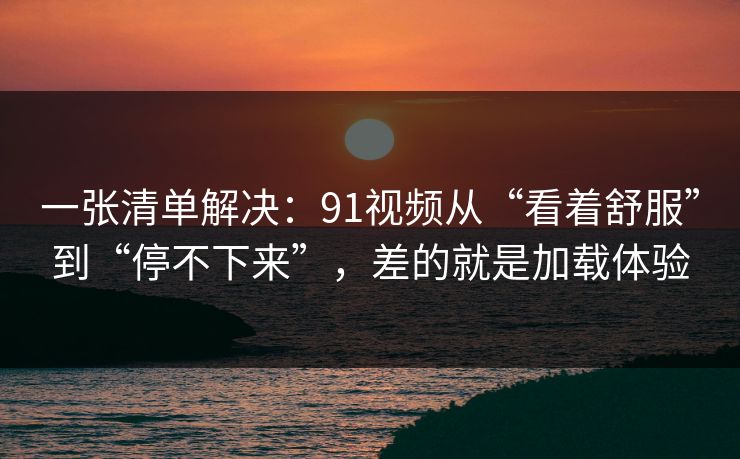 一张清单解决:91视频从“看着舒服”到“停不下来”,差的就是加载体验 一张清单解决:91视频从“看着舒服”到“停不下来”,差的就是加载体验