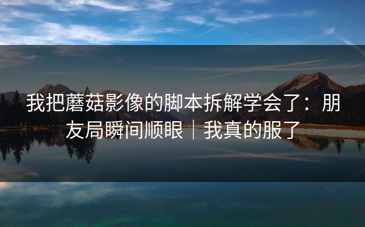 我把蘑菇影像的脚本拆解学会了：朋友局瞬间顺眼｜我真的服了