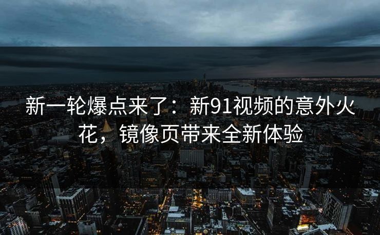 新一轮爆点来了：新91视频的意外火花，镜像页带来全新体验