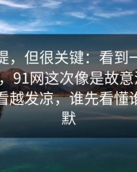 少有人提，但很关键：看到一半就坐不住了，91网这次像是故意没讲全，让人越看越发凉，谁先看懂谁就先沉默