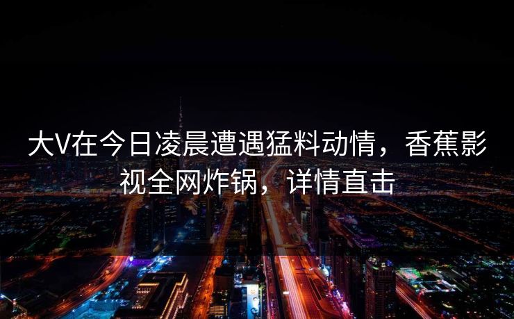 大V在今日凌晨遭遇猛料动情,香蕉影视全网炸锅,详情直击 大V在今日凌晨遭遇猛料动情,香蕉影视全网炸锅,详情直击