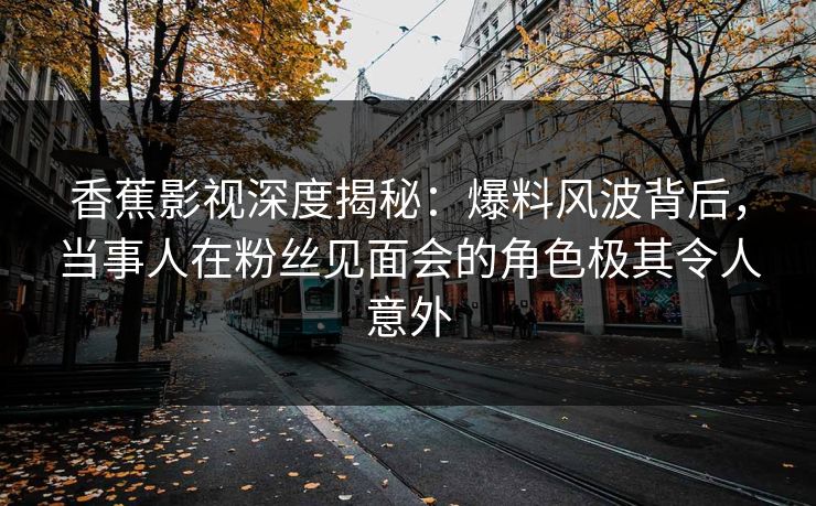 香蕉影视深度揭秘:爆料风波背后,当事人在粉丝见面会的角色极其令人意外 香蕉影视深度揭秘:爆料风波背后,当事人在粉丝见面会的角色极其令人意外