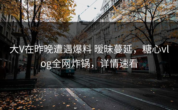大V在昨晚遭遇爆料 暧昧蔓延，糖心vlog全网炸锅，详情速看