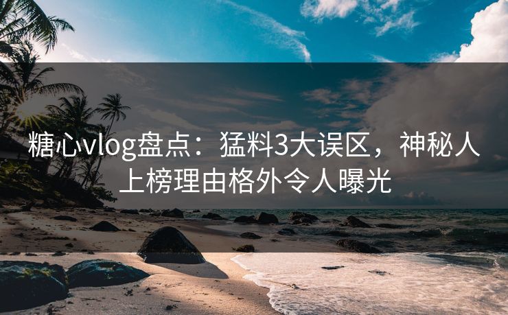 糖心vlog盘点：猛料3大误区，神秘人上榜理由格外令人曝光