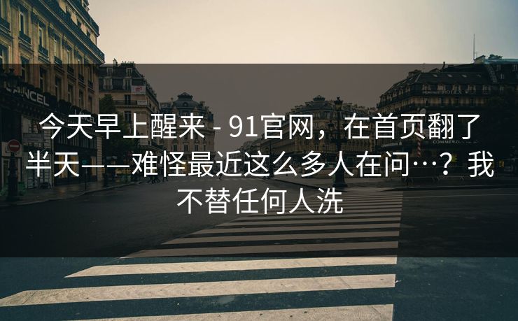 今天早上醒来 - 91官网，在首页翻了半天——难怪最近这么多人在问…？我不替任何人洗
