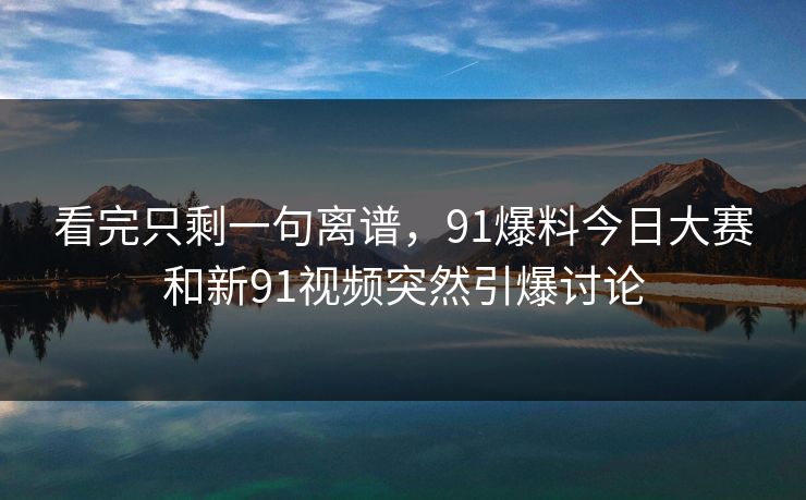 看完只剩一句离谱,91爆料今日大赛和新91视频突然引爆讨论 看完只剩一句离谱,91爆料今日大赛和新91视频突然引爆讨论